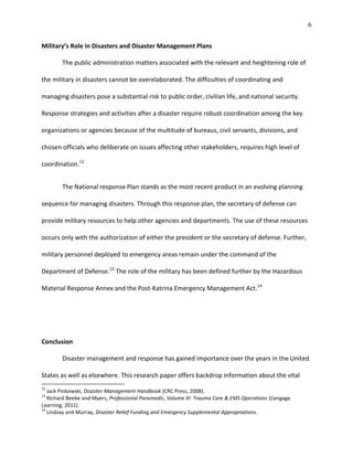 6
Military’s Role in Disasters and Disaster Management Plans
The public administration matters associated with the relevant and heightening role of
the military in disasters cannot be overelaborated. The difficulties of coordinating and
managing disasters pose a substantial risk to public order, civilian life, and national security.
Response strategies and activities after a disaster require robust coordination among the key
organizations or agencies because of the multitude of bureaus, civil servants, divisions, and
chosen officials who deliberate on issues affecting other stakeholders, requires high level of
coordination.12
The National response Plan stands as the most recent product in an evolving planning
sequence for managing disasters. Through this response plan, the secretary of defense can
provide military resources to help other agencies and departments. The use of these resources
occurs only with the authorization of either the president or the secretary of defense. Further,
military personnel deployed to emergency areas remain under the command of the
Department of Defense.13
The role of the military has been defined further by the Hazardous
Material Response Annex and the Post-Katrina Emergency Management Act.14
Conclusion
Disaster management and response has gained importance over the years in the United
States as well as elsewhere. This research paper offers backdrop information about the vital
12
Jack Pinkowski, Disaster Management Handbook (CRC Press, 2008).
13
Richard Beebe and Myers, Professional Paramedic, Volume III: Trauma Care & EMS Operations (Cengage
Learning, 2011).
14
Lindsay and Murray, Disaster Relief Funding and Emergency Supplemental Appropriations.
 