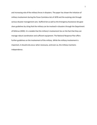 7
and increasing role of the military forces in disasters. The paper has shown the initiation of
military involvement during the Posse Comitatus Act of 1878 and the evolving role through
various disaster management acts. Stafford Act as well as the Emergency Assistance Act gave
clear guidelines by citing that the military can be involved in disasters through the Department
of Defense (DOD). It is notable that the military’s involvement lies on the fact that they can
manage robust coordination and sufficient equipment. The National Response Plan offers
further guidelines on the involvement of the military. While the military involvement is
important, it should only occur when necessary, and even so, the military maintains
independence.
 