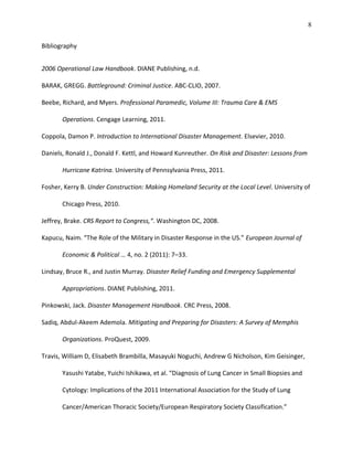 8
Bibliography
2006 Operational Law Handbook. DIANE Publishing, n.d.
BARAK, GREGG. Battleground: Criminal Justice. ABC-CLIO, 2007.
Beebe, Richard, and Myers. Professional Paramedic, Volume III: Trauma Care & EMS
Operations. Cengage Learning, 2011.
Coppola, Damon P. Introduction to International Disaster Management. Elsevier, 2010.
Daniels, Ronald J., Donald F. Kettl, and Howard Kunreuther. On Risk and Disaster: Lessons from
Hurricane Katrina. University of Pennsylvania Press, 2011.
Fosher, Kerry B. Under Construction: Making Homeland Security at the Local Level. University of
Chicago Press, 2010.
Jeffrey, Brake. CRS Report to Congress,“. Washington DC, 2008.
Kapucu, Naim. “The Role of the Military in Disaster Response in the US.” European Journal of
Economic & Political … 4, no. 2 (2011): 7–33.
Lindsay, Bruce R., and Justin Murray. Disaster Relief Funding and Emergency Supplemental
Appropriations. DIANE Publishing, 2011.
Pinkowski, Jack. Disaster Management Handbook. CRC Press, 2008.
Sadiq, Abdul-Akeem Ademola. Mitigating and Preparing for Disasters: A Survey of Memphis
Organizations. ProQuest, 2009.
Travis, William D, Elisabeth Brambilla, Masayuki Noguchi, Andrew G Nicholson, Kim Geisinger,
Yasushi Yatabe, Yuichi Ishikawa, et al. “Diagnosis of Lung Cancer in Small Biopsies and
Cytology: Implications of the 2011 International Association for the Study of Lung
Cancer/American Thoracic Society/European Respiratory Society Classification.”
 