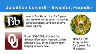 Jonathon Lunardi – Inventor, Founder 
Was at Blackboard Inc. for 5 years 
and led efforts in product marketing, 
product strategy, and competitive 
sales training. 
From 1999-2002, directed the 
Sooner Information Network which 
achieved 85% of the student body 
logging in every day. 
Ran a $1.9M 
Army contract 
for 3 years, for 
IT support. 
 