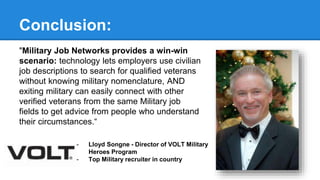 Conclusion: 
"Military Job Networks provides a win-win 
scenario: technology lets employers use civilian 
job descriptions to search for qualified veterans 
without knowing military nomenclature, AND 
exiting military can easily connect with other 
verified veterans from the same Military job 
fields to get advice from people who understand 
their circumstances.“ 
- Lloyd Songne - Director of VOLT Military 
Heroes Program 
- Top Military recruiter in country 
 