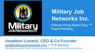 Military Job 
Networks Inc. 
Veteran Hiring Made Easy ™ 
Patent-Pending 
Jonathon Lunardi, CEO & Co-Founder 
ceo@militaryjobnetworks.com | 1776 Member 
Information contained within is proprietary and not to be shared without permission. 
 