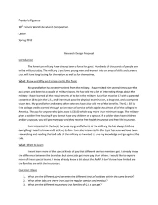 Frankarlo Figueroa

10th Honors World Literature/ Composition

Lester

Spring 2012



                                         Research Design Proposal

Introduction

         The American military have always been a force for good. Hundreds of thousands of people are
in the military today. The military transforms young men and women into an array of skills and careers
that will have long-lasting for the nation as well as for themselves.

What I Know and Why am I Interested in this Topic

         My grandfather has recently retired from the military. I have visited him several times over the
past years and been to a couple of military bases. He has told me a lot of interesting things about the
military. I have learned all the requirements of to be in the military. A civilian must be 17 with a parental
consent or 18 to join the U.S., and they must pass the physical examination, a drug test, and a complete
vision test. My grandfather and many other veterans have also told me of the benefits. The G.I. Bill is
free college credits earned through active years of service which applies to almost all of the colleges in
America. The pay for anyone who joins now is $3100 which way more than minimum wage. The military
gives a soldier free housing if you do not have any children or a spouse. If a soldier does have children
and/or a spouse, you will get more pay and they receive free health insurance and free life insurance.

        I am interested in the topic because my grandfather is in the military. He has always told me
everything I need to know and I look up to him. I am also interested in this topic because we have been
researching and reading the bad side of the military so I wanted to use my knowledge and go against the
tide.

What I Want to Learn

         I want learn more of the special kinds of pay that different service members get. I already know
the difference between the branches but some jobs get more pay than others. I would like to explore
more of these special teams. I know already know a bit about the AARP. I don’t know how limited are
the families are with the insurances.

Question I Have

    1. What are the different pays between the different kinds of soldiers within the same branch?
    2. What other jobs are there than just the regular combat and medical?
    3. What are the different insurances that families of G.I. s can get?
 