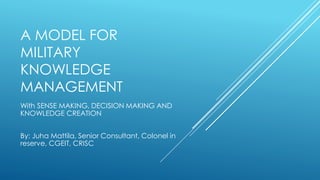 A MODEL FOR
MILITARY
KNOWLEDGE
MANAGEMENT
With SENSE MAKING, DECISION MAKING AND
KNOWLEDGE CREATION
By: Juha Mattila, Senior Consultant, Colonel in
reserve, CGEIT, CRISC
 