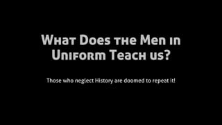 What Does the Men in
Uniform Teach us?
Those who neglect History are doomed to repeat it!
 