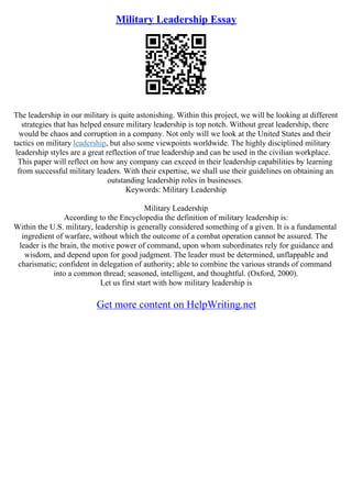 Military Leadership Essay
The leadership in our military is quite astonishing. Within this project, we will be looking at different
strategies that has helped ensure military leadership is top notch. Without great leadership, there
would be chaos and corruption in a company. Not only will we look at the United States and their
tactics on military leadership, but also some viewpoints worldwide. The highly disciplined military
leadership styles are a great reflection of true leadership and can be used in the civilian workplace.
This paper will reflect on how any company can exceed in their leadership capabilities by learning
from successful military leaders. With their expertise, we shall use their guidelines on obtaining an
outstanding leadership roles in businesses.
Keywords: Military Leadership
Military Leadership
According to the Encyclopedia the definition of military leadership is:
Within the U.S. military, leadership is generally considered something of a given. It is a fundamental
ingredient of warfare, without which the outcome of a combat operation cannot be assured. The
leader is the brain, the motive power of command, upon whom subordinates rely for guidance and
wisdom, and depend upon for good judgment. The leader must be determined, unflappable and
charismatic; confident in delegation of authority; able to combine the various strands of command
into a common thread; seasoned, intelligent, and thoughtful. (Oxford, 2000).
Let us first start with how military leadership is
Get more content on HelpWriting.net
 