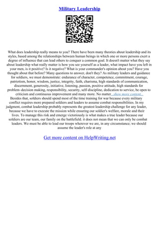 Military Leadership
What does leadership really means to you? There have been many theories about leadership and its
styles, based among the relationships between human beings in which one or more persons exert a
degree of influence that can lead others to conquer a common goal. It doesn't matter what they say
about leadership what really matter is how you see yourself as a leader, what impact have you left in
your men, is it positive? Is it negative? What is your commander's opinion about you? Have you
thought about that before? Many questions to answer, don't they? As military leaders and guidance
for soldiers, we must demonstrate: endurance of character, competence, commitment, courage,
patriotism, honor, wisdom, justice, integrity, faith, charisma, high standards of communication,
discernment, generosity, initiative, listening, passion, positive attitude, high standards for
problem–decision making, responsibility, security, self–discipline, dedication to service, be open to
criticism and continuous improvement and many more. No matter...show more content...
Besides that, soldiers should spend most of the time training for war because every military
conflict requires more prepared soldiers and leaders to assume combat responsibilities. In my
judgment, combat leadership probably represents the greatest leadership challenge for any leader,
because we have to execute the mission while ensuring our soldier's welfare, morale and their
lives. To manage this risk and emerge victoriously is what makes a true leader because our
soldiers are our team, our family on the battlefield. it does not mean that we can only be combat
leaders. We must be able to lead our troops wherever we are, in any circumstance; we should
assume the leader's role at any
Get more content on HelpWriting.net
 