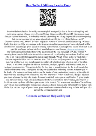 How To Be A Military Leader Essay
Leadership is defined as the ability to accomplish a set goal(s) due to the act of inspiring and
motivating a group of your peers. Former United States president Dwight D. Eisenhower made
famous a quote that stated, "Leadership consists of nothing but taking responsibility for everything
that goes wrong and giving your subordinates credit for everything that goes well."
(Notable–quotes.com). One of the most important aspects of the work area is leadership. Without
leadership, there will be no guidance to for teamwork and the percentage of successful goal will be
slim to none. Becoming a great leader is no easy feat however. An exceptional leader must lock in on
specific attributes such as intellect, moral character, and human...show more content...
The warning order must also follow the guidelines of the five paragraph OPORD format. A
warning issue may include what the mission consists of, coordinating instructions, deadline, and
who is all responsible for seeing this task is seen through. Which brings us to our final step of
leader's responsibilities: make a tentative plan. This is what really separates the boys from the
men. Up until now, it was merely receiving orders of what to do and who is a part of the plan.
Step 3 is all about the plan for mission essentials, analysis, specific and implied tasks, and a
restated mission report. The responsibility for this step is something not for the weak minded as
no situation is the same. Throughout history our country has had many leaders. Whether you're
the leader of a business, military platoon, or the leader of our great nation you were withheld with
the honor and trust to govern the actions and best interests of fellow Americans. But just because
you have achieved the title of a leader does not by default make you a good leader. A good leader
is a person who has risen above and beyond to show cooperation, perseverance, and respect to
decisions made by those still above you at one point in time. "As a seasoned member of the military,
you've risen through the ranks because you understood your mission and performed your duties with
distinction. At this stage of your career, your most important contribution may be how well you take
care of the service members and
Get more content on HelpWriting.net
 