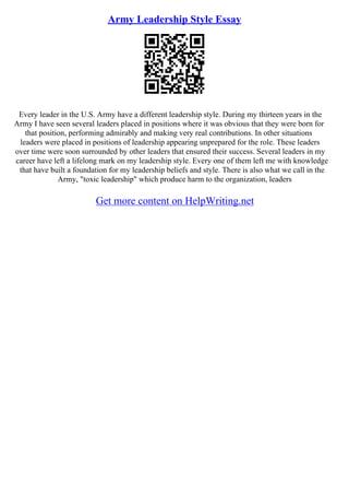 Army Leadership Style Essay
Every leader in the U.S. Army have a different leadership style. During my thirteen years in the
Army I have seen several leaders placed in positions where it was obvious that they were born for
that position, performing admirably and making very real contributions. In other situations
leaders were placed in positions of leadership appearing unprepared for the role. These leaders
over time were soon surrounded by other leaders that ensured their success. Several leaders in my
career have left a lifelong mark on my leadership style. Every one of them left me with knowledge
that have built a foundation for my leadership beliefs and style. There is also what we call in the
Army, "toxic leadership" which produce harm to the organization, leaders
Get more content on HelpWriting.net
 