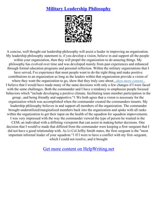 Military Leadership Philosophy
A concise, well thought out leadership philosophy will assist a leader in improving an organization.
My leadership philosophy statement is; if you develop a vision, believe in and support all the people
within your organization, then they will propel the organization to do amazing things. My
philosophy has evolved over time and was developed mainly from past experiences and enhanced
through formal education programs and personal reflection. Within the military organizations that I
have served, I've experience that most people want to do the right thing and make positive
contributions to an organization as long as the leaders within that organization provide a vision of
where they want the organization to go, show that they truly care about...show more content...
I believe that I would have made many of the same decisions with only a few changes if I were faced
with the same challenges. Both the commander and I have a tendency to emphasize people focused
behaviors which "include developing a positive climate, facilitating team member participation in the
group...and being friendly and supportive."1 We both agree that a vision is necessary for the
organization which was accomplished when the commander created the commanders tenants. My
leadership philosophy believes in and support all members of the organization. The commander
brought underutilized/marginalized members back into the organization and spoke with all ranks
within the organization to get their input on the health of the squadron for squadron improvements.
I was very impressed with the way the commander viewed the type of person he wanted in the
CEM; an individual with a differing viewpoint that can assist in making better decisions. One
decision that I would've made that differed from the commander were keeping a first–sergeant that I
did not have a good relationship with. As Lt Col Jeffry Smith states, the first–sergeant is the "most
important informal leader of your squadron."1 If I were to have a conflict with my first–sergeant,
which I could not resolve, and it brought
Get more content on HelpWriting.net
 