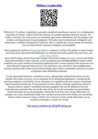 Military Leadership
Within the U.S. military, leadership is generally considered something of a given. It is a fundamental
ingredient of warfare, without which the outcome of a combat operation cannot be assured. The
leader is the brain, the motive power of command, upon whom subordinates rely for guidance and
wisdom, and depend upon for good judgment. The leader must be determined, unflappable and
charismatic; confident in delegation of authority; able to combine the various strands of command
into a common thread; seasoned, intelligent, and thoughtful.
When judging the qualities of leadership, there is a tendency to think of the gifted, or natural leader,
involving some expectation that leadership is an inherent personality quality that some have, and
...show more content...
Army Staff College, and the Naval War College. Historical examples ofmilitary success and failure
featured prominently in their curricula, on the assumption that trialвЂђandвЂђerror under combat
conditions was a poor method of inculcating leadership skills. Lessons learned in the classroom were
then effected in map and field exercises. The expectation was, and still is, that nonвЂђcombat
training would provide a fund of practical knowledge upon which a commander could use as a point
of departure under battlefield conditions.
For the educational reformers, emulation was key, although they admitted that talent was also
valuable. Raw talent, however, was no substitute for its disciplined application. Considering the
growing complexity and lethality of war, education was regarded as the surest means of directing
talent toward the desired end. Yet the question of native ability remained; could those without it
become effective leaders? A problem reformers grappled with was the difference between
leadership and command; they are not the same thing, for not all commanders are good leaders,
and not all leaders are good commanders. During the Civil War, Gen. George McClellan, for
example, was a truly inspirational leader who won the total devotion of his troops, yet consistently
failed to achieve decisive victory in battle. Gen. Ulysses S. Grant, on the other hand, was an
excellent commander, to whom few would
Get more content on HelpWriting.net
 