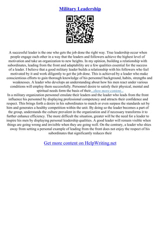 Military Leadership
A successful leader is the one who gets the job done the right way. True leadership occur when
people engage each other in a way that the leaders and followers achieve the highest level of
motivation and take an organization to new heights. In my opinion, building a relationship with
subordinates, leading from the front and adaptability are a few qualities essential for the success
of a leader. I believe that a good military leader builds a relationship with his followers who feel
motivated by it and work diligently to get the job done. This is achieved by a leader who make
conscientious efforts to gain thorough knowledge of his personnel background, habits, strengths and
weaknesses. A leader who develops an understanding about how his men react under various
conditions will employ them successfully. Personnel desire to satisfy their physical, mental and
spiritual needs form the basis of their...show more content...
In a military organization personnel emulate their leaders and the leader who leads from the front
influence his personnel by displaying professional competency and attracts their confidence and
respect. This brings forth a desire in his subordinates to match or even surpass the standards set by
him and generates a healthy competition within the unit. By doing so the leader becomes a part of
the group, understands the culture prevalent in the organization and if necessary transforms it to
further enhance efficiency. The more difficult the situation, greater will be the need for a leader to
inspire his men by displaying personal leadership qualities. A good leader will remain visible when
things are going wrong and invisible when they are going well. On the contrary, a leader who shies
away from setting a personal example of leading from the front does not enjoy the respect of his
subordinates that significantly reduces their
Get more content on HelpWriting.net
 