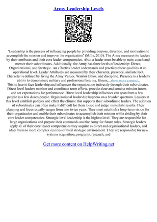 Army Leadership Levels
"Leadership is the process of influencing people by providing purpose, direction, and motivation to
accomplish the mission and improve the organization" (Mills, 2013). The Army measures its leaders
by their attributes and their core leader competencies. Also, a leader must be able to train, coach and
mentor their subordinates. Additionally, the Army has three levels of leadership: Direct,
Organizational, and Strategic. An effective leader understands and practices these qualities at an
operational level. Leader Attributes are measured by their character, presence, and intellect.
Character is defined by living the Army Values, Warrior Ethos, and discipline. Presence is a leader's
ability to demonstrate military and professional bearing, fitness,...show more content...
This is face to face leadership and influences the organization indirectly through their subordinates.
Direct level leaders monitor and coordinate team efforts, provide clear and concise mission intent,
and set expectations for performance. Direct level leadership influences can span from a few
people to a few dozen people. Organizational leadership happens on a broader spectrum. Leaders at
this level establish policies and effect the climate that supports their subordinate leaders. The addition
of subordinates can often make it difficult for them to see and judge immediate results. Their
planning and focus usually ranges from two to ten years. They must establish a long–term vision for
their organization and enable their subordinates to accomplish their mission while abiding by their
core leader competencies. Strategic level leadership is the highest level. They are responsible for
large organizations and prepare their commands and the Anny for future roles. Strategic leaders
apply all of their core leader competencies they acquire as direct and organizational leaders, and
adapt them to more complex realities of their strategic environment. They are responsible for new
systems acquisition, programs, research, and
Get more content on HelpWriting.net
 