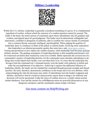 Military Leadership
Within the U.S. military, leadership is generally considered something of a given. It is a fundamental
ingredient of warfare, without which the outcome of a combat operation cannot be assured. The
leader is the brain, the motive power of command, upon whom subordinates rely for guidance and
wisdom, and depend upon for good judgment. The leader must be determined, unflappable and
charismatic; confident in delegation of authority; able to combine the various strands of command
into a common thread; seasoned, intelligent, and thoughtful. When judging the qualities of
leadership, there is a tendency to think of the gifted, or natural leader, involving some expectation
that leadership is an inherent personality quality that some have, and...show more content...
Testing and promotion review replace the combat situation, while leadership itself becomes genuine
military doctrine. The guiding assumption of leadership doctrine is that incapable practitioners will
be winnowed out before their mediocrity costs lives in battle. Battle represents the severest test of a
commander's mastery of leadership doctrine, for the commander must stimulate subordinates to do
things that would imperil their health, even cost them their lives. It is here that the leadership role
diverges from the command role. Command merely vests the leader with authority to define and
order the accomplishment of an objective. Achieving it requires the additional influence of
leadership. Ideally, the leader sets the standard for command through personal example and shared
sacrifice. He must, therefore, demonstrate confidence in the troops and in his own abilities, while
acknowledging the risks his decisions may entail. If subordinates trust the leader's judgment and
abilities, and believe that he would not unnecessarily expose them to danger, his authority and
decisions will not be questioned. Under the stress of combat, however, a leader cannot assume
instant obedience. Fear and the instinct for selfвЂђpreservation are powerful disincentives to any
dangerous enterprise, and the commander cannot simply will them
Get more content on HelpWriting.net
 