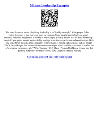 Military Leadership Examples
The most dominant tenant of military leadership is to "lead by example." What people fail to
realize, however, is that everyone leads by example. Some people tend to lead by a good
example, and some people tend to lead by a bad example. I firmly believe that the first "leadership
example" you get as a cadet has the ability to shape your future experiences and contributions. Be it
one semester of having a great instructor, or three years of having a phenomenal tactical officer
(TAC), I would argue that the rate of return on cadet output with a positive experience is tenfold that
of a negative experience. My TAC of Company C–2, Major (Promotable) Nicole Ussery was that
positive experience for me at school. MAJ Ussery is a female Military
Get more content on HelpWriting.net
 