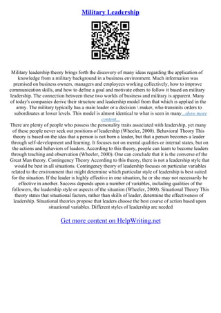 Military Leadership
Military leadership theory brings forth the discovery of many ideas regarding the application of
knowledge from a military background in a business environment. Much information was
premised on business owners, managers and employees working collectively, how to improve
communication skills, and how to define a goal and motivate others to follow it based on military
leadership. The connection between these two worlds of business and military is apparent. Many
of today's companies derive their structure and leadership model from that which is applied in the
army. The military typically has a main leader or a decision  maker, who transmits orders to
subordinates at lower levels. This model is almost identical to what is seen in many...show more
content...
There are plenty of people who possess the personality traits associated with leadership, yet many
of these people never seek out positions of leadership (Wheeler, 2000). Behavioral Theory This
theory is based on the idea that a person is not born a leader, but that a person becomes a leader
through self–development and learning. It focuses not on mental qualities or internal states, but on
the actions and behaviors of leaders. According to this theory, people can learn to become leaders
through teaching and observation (Wheeler, 2000). One can conclude that it is the converse of the
Great Man theory. Contingency Theory According to this theory, there is not a leadership style that
would be best in all situations. Contingency theory of leadership focuses on particular variables
related to the environment that might determine which particular style of leadership is best suited
for the situation. If the leader is highly effective in one situation, he or she may not necessarily be
effective in another. Success depends upon a number of variables, including qualities of the
followers, the leadership style or aspects of the situation (Wheeler, 2000). Situational Theory This
theory states that situational factors, rather than skills of leader, determine the effectiveness of
leadership. Situational theories propose that leaders choose the best course of action based upon
situational variables. Different styles of leadership are needed
Get more content on HelpWriting.net
 
