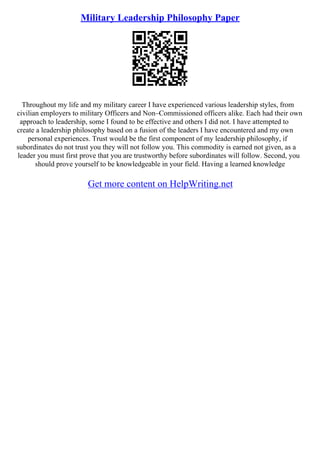 Military Leadership Philosophy Paper
Throughout my life and my military career I have experienced various leadership styles, from
civilian employers to military Officers and Non–Commissioned officers alike. Each had their own
approach to leadership, some I found to be effective and others I did not. I have attempted to
create a leadership philosophy based on a fusion of the leaders I have encountered and my own
personal experiences. Trust would be the first component of my leadership philosophy, if
subordinates do not trust you they will not follow you. This commodity is earned not given, as a
leader you must first prove that you are trustworthy before subordinates will follow. Second, you
should prove yourself to be knowledgeable in your field. Having a learned knowledge
Get more content on HelpWriting.net
 