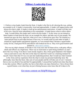 Military Leadership Essay
1. I believe a true leader, leads from the front. A leader is the first in all, showing the way, setting
an example to all. A leader is trustworthy, loyal and approachable. A leader will support policy and
always do what is right. A leader is look up too and promotes motivation. A leader will take care
of his crew, from his most subordinate to his commander. A leader knows when to allow others
help. I would follow this leader and I wish to be this leader. 2. In the Army we are trained as
future leaders to lead from the front, set an example for others, and take care of your people. We
ensured our guys ate first, slept first, what ever it was, I allowed my guys first. We trained as a
team and put trust in each other because if have too, we would count on each other in battle. I
trusted my squad leaders and platoon sergeants, as I was trusted when I became a squad leader.
Lucky for me, I had great NCOs and officers who looked out for us. They we're good mentors and
pushed us...show more content...
This was my ship's clement. It felt like it was every non–rate for them selves, with petty officer,
chiefs and officers on a high horse. There was no motivation or spirit being instilled is us and I
knew this was wrong. Even thou it seem mostly negative, they where good shipmates who helped
train us and seem to care. My time on the ship was short but I used it as a learning moment for
myself. I knew then that if I was ever put into leadership position, that I would use what I learned
in the Army and my experience from the ship to create my personal leadership style. My
philosophy since then has been, 'take care of your people and the will take care of you'. I ensured
that no one was afraid of me and that I'm approachable. I ensured that I pulled more duty than those
in my duty section. Often I sacrifice my fun so that others can enjoy themselves. I have always been
a good listener, even when they are just whining because some times that all it takes to fix
Get more content on HelpWriting.net
 