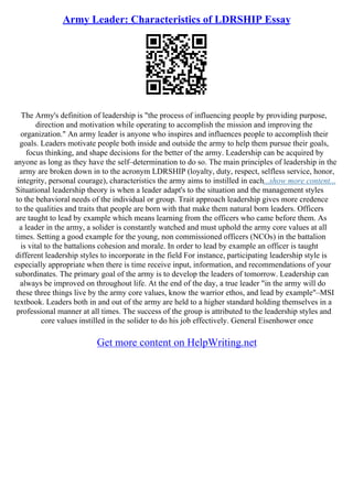 Army Leader: Characteristics of LDRSHIP Essay
The Army's definition of leadership is "the process of influencing people by providing purpose,
direction and motivation while operating to accomplish the mission and improving the
organization." An army leader is anyone who inspires and influences people to accomplish their
goals. Leaders motivate people both inside and outside the army to help them pursue their goals,
focus thinking, and shape decisions for the better of the army. Leadership can be acquired by
anyone as long as they have the self–determination to do so. The main principles of leadership in the
army are broken down in to the acronym LDRSHIP (loyalty, duty, respect, selfless service, honor,
integrity, personal courage), characteristics the army aims to instilled in each...show more content...
Situational leadership theory is when a leader adapt's to the situation and the management styles
to the behavioral needs of the individual or group. Trait approach leadership gives more credence
to the qualities and traits that people are born with that make them natural born leaders. Officers
are taught to lead by example which means learning from the officers who came before them. As
a leader in the army, a solider is constantly watched and must uphold the army core values at all
times. Setting a good example for the young, non commissioned officers (NCOs) in the battalion
is vital to the battalions cohesion and morale. In order to lead by example an officer is taught
different leadership styles to incorporate in the field For instance, participating leadership style is
especially appropriate when there is time receive input, information, and recommendations of your
subordinates. The primary goal of the army is to develop the leaders of tomorrow. Leadership can
always be improved on throughout life. At the end of the day, a true leader "in the army will do
these three things live by the army core values, know the warrior ethos, and lead by example"–MSI
textbook. Leaders both in and out of the army are held to a higher standard holding themselves in a
professional manner at all times. The success of the group is attributed to the leadership styles and
core values instilled in the solider to do his job effectively. General Eisenhower once
Get more content on HelpWriting.net
 