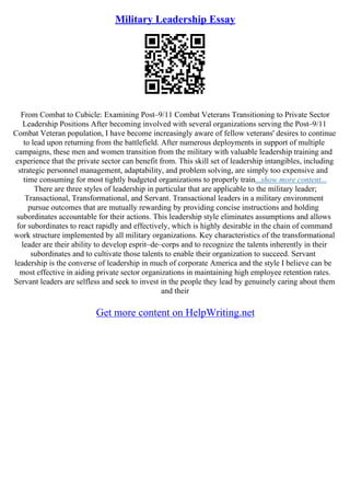 Military Leadership Essay
From Combat to Cubicle: Examining Post–9/11 Combat Veterans Transitioning to Private Sector
Leadership Positions After becoming involved with several organizations serving the Post–9/11
Combat Veteran population, I have become increasingly aware of fellow veterans' desires to continue
to lead upon returning from the battlefield. After numerous deployments in support of multiple
campaigns, these men and women transition from the military with valuable leadership training and
experience that the private sector can benefit from. This skill set of leadership intangibles, including
strategic personnel management, adaptability, and problem solving, are simply too expensive and
time consuming for most tightly budgeted organizations to properly train...show more content...
There are three styles of leadership in particular that are applicable to the military leader;
Transactional, Transformational, and Servant. Transactional leaders in a military environment
pursue outcomes that are mutually rewarding by providing concise instructions and holding
subordinates accountable for their actions. This leadership style eliminates assumptions and allows
for subordinates to react rapidly and effectively, which is highly desirable in the chain of command
work structure implemented by all military organizations. Key characteristics of the transformational
leader are their ability to develop esprit–de–corps and to recognize the talents inherently in their
subordinates and to cultivate those talents to enable their organization to succeed. Servant
leadership is the converse of leadership in much of corporate America and the style I believe can be
most effective in aiding private sector organizations in maintaining high employee retention rates.
Servant leaders are selfless and seek to invest in the people they lead by genuinely caring about them
and their
Get more content on HelpWriting.net
 