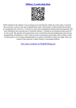 Military Leadership Role
While enlisted in the military I was in charge of several firemen within my work center. I ensured
they arrived to work on time and completed daily tasks. Most people would consider this position
as a leadership role. However, I viewed it as more time management and personnel management. My
most influential role occurred once I exited the military. I worked as an assistant boxing coach for
at–risk youth. My specific job requirements were to teach basic boxing fundamentals and exercise
programming. Nonetheless, I took it upon myself to incorporate goal setting. Most of them would
set their goal to win a certain championship or to achieve a knockout in their next fight. Since our
control of the outcome is rather limited, I encouraged children
Get more content on HelpWriting.net
 