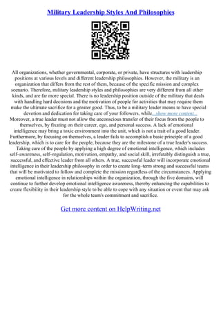 Military Leadership Styles And Philosophies
All organizations, whether governmental, corporate, or private, have structures with leadership
positions at various levels and different leadership philosophies. However, the military is an
organization that differs from the rest of them, because of the specific mission and complex
scenario. Therefore, military leadership styles and philosophies are very different from all other
kinds, and are far more special. There is no leadership position outside of the military that deals
with handling hard decisions and the motivation of people for activities that may require them
make the ultimate sacrifice for a greater good. Thus, to be a military leader means to have special
devotion and dedication for taking care of your followers, while...show more content...
Moreover, a true leader must not allow the unconscious transfer of their focus from the people to
themselves, by fixating on their career, ego, and personal success. A lack of emotional
intelligence may bring a toxic environment into the unit, which is not a trait of a good leader.
Furthermore, by focusing on themselves, a leader fails to accomplish a basic principle of a good
leadership, which is to care for the people, because they are the milestone of a true leader's success.
Taking care of the people by applying a high degree of emotional intelligence, which includes
self–awareness, self–regulation, motivation, empathy, and social skill, irrefutably distinguish a true,
successful, and effective leader from all others. A true, successful leader will incorporate emotional
intelligence in their leadership philosophy in order to create long–term strong and successful teams
that will be motivated to follow and complete the mission regardless of the circumstances. Applying
emotional intelligence in relationships within the organization, through the five domains, will
continue to further develop emotional intelligence awareness, thereby enhancing the capabilities to
create flexibility in their leadership style to be able to cope with any situation or event that may ask
for the whole team's commitment and sacrifice.
Get more content on HelpWriting.net
 