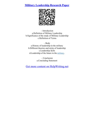 Military Leadership Research Paper
– Introduction
a.Definition of Military Leadership
b.Significance of the study of Military Leadership
c.Definition of Terms
– Body
a.History of leadership in the military
b.Different theories and styles of leadership
c.Leadership skills
d.Leadership of the future in the military.
– Conclusion
a.Concluding Statement
Get more content on HelpWriting.net
 