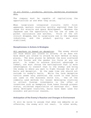 on all fronts – products, service, marketing strategies
etc.

The company must be capable of capitalizing                   the
opportunities as and when they arise.

When large-scale integrated circuits (LSI) first
appeared, western countries quickly explored them for
usage for missile and space development.    Whereas the
Japanese saw the opportunity for the use of same in
pocket calculators and watches.      Price of the LSI
circuit dropped, due to large-scale use in the Japanese
industries,   and   the   product  quality   was   also
stabilised.


Deceptiveness in Actions & Strategies

All warfare is based on deception.    The enemy should
not know where you intend to attack; If he does not
know where you intend to attack he must defend in many
places. The more places he defends the more scattered
are his forces and the weaker his force at any one
point.    In order to achieve distinct advantage in
combat, one must choose the battleground that is more
advantageous to oneself than to the enemy; and bring
the enemy to where you want to fight through the use of
baits and deception. At the same time one should not
succumb to enemy’s baits.     While the term deceptive
tactics seems very unethical the truth is that baits
are used in the business world too.        One of the
commonly used methods for lesser developing countries
to attract foreign investments is the offer of
incentives such as exemption from taxes through pioneer
status, unlimited repatriation of earnings etc.    Even
among developed countries, baits have been used for
economic and political reasons.


Anticipation of the Enemy’s Reaction and Changes in Environment

It will be naive to assume that when one embarks on an
offensive, the enemy will not react.   In other words,


                                                                  12
 