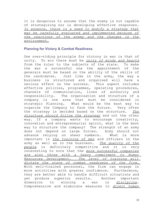it is dangerous to assume that the enemy is not capable
of strategising nor is developing effective responses.
In essence, there is a need to modify a strategy that
may be carefully evaluated and implemented because of
the reactions of the enemy and the changes in the
environment.

Planning for Victory & Combat Readiness

One over-riding principle for victory in war is that of
unity. To win there must be unity of minds and hearts
from the ruler to the subjects of the state. To make
the war a successful one the appointment of the
generals must be based on the ability of the skills of
the candidates.    Just like in the army, the way a
business is structured and organised will have a
serious effect on the success.    This aspect includes
effective policies, programmes, operating procedures,
channels of communication, lines of authority and
responsibility.   The organisation and structure of a
company is one area that must be considered in
strategic Planning.    What would be the best way to
organise the Company to face the future.      Very often
the strategy is decided based on the structure.      The
structure should follow the strategy and not the other
way. If a company wants to encourage creativity,
innovation and entrepreneurial spirit, what is the best
way to structure the company? The strength of an army
does not depend on large forces.       Army should not
advance relying on sheer numbers.         What is more
important is the training of men and officers in the
army as well as in the business.    The quality of the
people is definitely competitive and it is very
interesting to note that the more successful companies
are also those with a heavy commitment to Human
Resources Development.    The level of training will
dictate the state of combat readiness of the firm.
With well-trained personnel, the firm can engage in
more activities with greater confidence. Furthermore,
they are better able to handle difficult situations and
yet produce superior results.        Another important
dimension   to    winning   a   war    is    discipline.
Comprehensive and elaborate measures to direct human


                                                      13
 