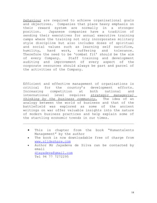 behaviour are required to achieve organisational goals
and objectives. Companies that place heavy emphasis on
their reward system are normally in a stronger
position.    Japanese companies have a tradition of
sending their executives for annual executive training
camps where the training not only incorporates military
style discipline but also includes doses of spiritual
and social values such as learning self sacrifice,
humility,   hard   work,    suffering  and   tolerance.
Therefore the need to be ‘combat fit’ should be the aim
of every Company.      Staff training and development
auditing and improvement of every aspect of the
corporate resources should always be part and parcel of
the activities of the Company.



Efficient and effective management of organisations is
critical   for   the   country’s  development   efforts.
Increasing    competition    at  both    national    and
international   level   requires  strategic   managerial
thinking by the business community.     The idea of an
analogy between the world of business and that of the
battlefield was explored as some of the ancient
writings on war offer valuable insights into the nature
of modern business practices and help explain some of
the startling economic trends in our times.


  •   This is chapter from the book “Humantalents
      Management” by the author
  •   The book is now downloadable free of charge from
      www.slideshare.com
  •   Author Mr Jayadeva de Silva can be contacted by
      email
      djayadeva@gmail.com
      Tel 94 77 7272295




                                                      14
 