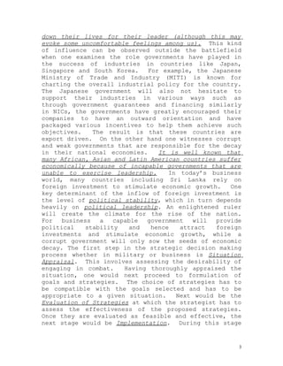 down their lives for their leader (although this may
evoke some uncomfortable feelings among us). This kind
of influence can be observed outside the battlefield
when one examines the role governments have played in
the success of industries in countries like Japan,
Singapore and South Korea.    For example, the Japanese
Ministry of Trade and Industry (MITI) is known for
charting the overall industrial policy for the country.
The Japanese government will also not hesitate to
support their industries in various ways such as
through government guarantees and financing similarly
in NICs, the governments have greatly encouraged their
companies to have an outward orientation and have
packaged various incentives to help them achieve such
objectives.    The result is that these countries are
export driven. On the other hand one witnesses corrupt
and weak governments that are responsible for the decay
in their national economies.     It is well known that
many African, Asian and Latin American countries suffer
economically because of incapable governments that are
unable to exercise leadership.      In today’s business
world, many countries including Sri Lanka rely on
foreign investment to stimulate economic growth.     One
key determinant of the inflow of foreign investment is
the level of political stability, which in turn depends
heavily on political leadership. An enlightened ruler
will create the climate for the rise of the nation.
For   business   a   capable  government   will  provide
political    stability   and   hence   attract   foreign
investments and stimulate economic growth, while a
corrupt government will only sow the seeds of economic
decay. The first step in the strategic decision making
process whether in military or business is Situation
Appraisal. This involves assessing the desirability of
engaging in combat.     Having thoroughly appraised the
situation, one would next proceed to formulation of
goals and strategies. The choice of strategies has to
be compatible with the goals selected and has to be
appropriate to a given situation.     Next would be the
Evaluation of Strategies at which the strategist has to
assess the effectiveness of the proposed strategies.
Once they are evaluated as feasible and effective, the
next stage would be Implementation. During this stage


                                                       3
 