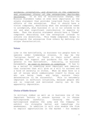guidance, orientation, and direction in the complexity
and occasional flurry of the enterprises day-to-day
existence.   In an era of discontinuous change, the
Mission Statement takes on even more importance as the
single statement that provides long-term focus for the
efforts of the enterprise.     Thus it should have a
vision component, describing what the enterprise needs
to accomplish, what business it is in (or intends to be
in) and what significant contribution it expects to
make. Then the mission statement should have a ‘theme’
component describing how the enterprise intends to
achieve its objectives. This theme component helps to
distinguish the enterprise from others by defining its
unique characteristics.


Values

Like in the battlefield, in business too people have to
operate under tremendous strains. It may be the
‘religious faith’ or ‘faith in their ruler’ which
provides the support and guidance for the military
general in the battlefront.     Similarly, in business
management, we need to believe in something. It has to
be a belief in something more important and immortal
than ourselves that will give us a will to succeed and
a kind of serenity in stress. What we mean here is a
set of values which communicates itself to those are
who   are   being  lead,   and   helps   sustain  their
determination to be successful.      This is extremely
important in difficult situations, because people who
are so inspired and motivated really can do the
apparently impossible.


Choice of Battle Ground

In military combat as well as in business one of the
important factors to ensure success is to choose
battlegrounds    carefully.      Choosing  the   right
battleground enables the army and the Company to
exhibit its strengths better and camouflage its
weaknesses.   In addition it will also enable the firm
to exploit opportunities in the market – for example


                                                      5
 