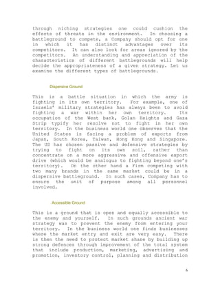 through niching strategies one could cushion the
effects of threats in the environment.    In choosing a
battleground to compete, a Company should opt for one
in   which  it   has  distinct   advantages   over  its
competitors. It can also look for areas ignored by the
competitors. An understanding and appreciation of the
characteristics of different battlegrounds will help
decide the appropriateness of a given strategy. Let us
examine the different types of battlegrounds.


      Dispersive Ground

This is a battle situation in which the army is
fighting in its own territory.     For example, one of
Israels’ military strategies has always been to avoid
fighting a war within her own territory.            Its
occupation of the West bank, Golan Heights and Gaza
Strip typify her resolve not to fight in her own
territory. In the business world one observes that the
United States is facing a problem of exports from
Japan, South Korea, Taiwan, Hong Kong and Singapore.
The US has chosen passive and defensive strategies by
trying to fight on its own soil, rather than
concentrate on a more aggressive and offensive export
drive (which would be analogus to fighting beyond one’s
territory).   On the other hand a Firm competing with
two many brands in the same market could be in a
dispersive battleground. In such cases, Company has to
ensure the unit of purpose among all personnel
involved.


       Accessible Ground

This is a ground that is open and equally accessible to
the enemy and yourself.    In such grounds ancient war
strategy was to prevent the enemy from entering your
territory. In the business world one finds businesses
where the market entry and exit are very easy. There
is then the need to protect market share by building up
strong defences through improvement of the total system
that include production, marketing, advertising and
promotion, inventory control, planning and distribution


                                                      6
 