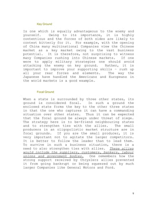 Key Ground

Is one which is equally advantageous to the enemy and
yourself.    Owing to its importance, it is highly
contentious and the forces of both sides are likely to
contest bitterly for it. For example, with the opening
of China many multinational Companies view the Chinese
market as a key market owing to the vast business
potential. It is therefore, not surprising to witness
many Companies rushing into Chinese markets.    If one
were to apply military strategies one should avoid
attacking the enemy on key ground.      Rather, it is
important to improve your supporting skills – rush up
all your rear forces and elements.        The way the
Japanese have handled the Americans and Europeans in
the world markets is a good example.


      Focal Ground

When a state is surrounded by three other states, its
ground is considered focal.      In such a ground the
enclosed state forms the key to the other three states
in that the one who captures it can have a commanding
situation over other states.   Thus it can be expected
that the focal ground be always under threat of siege.
The strategy here is to be-friend neighbouring states
and to strengthen ties with the allies.       The small
producers in an oligopolistic market structure are in
focal grounds.   If you are the small producer, it is
very important not to agitate the larger competitors.
It is better to follow the leader than to lead them.
To survive in such a business situation, there is a
need to also strengthen ties with allies. These allies
would include the suppliers, customers, bankers, labour
unions and government bodies.     One remembers how the
strong support received by Chryslers allies prevented
it from going bankrupt or being squeezed out by much
larger Companies like General Motors and Ford.




                                                      8
 