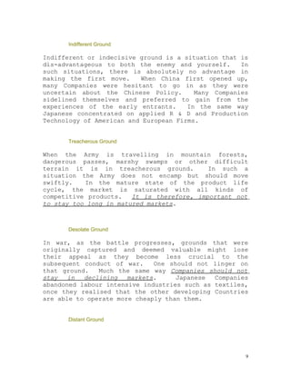 Indifferent Ground

Indifferent or indecisive ground is a situation that is
dis-advantageous to both the enemy and yourself.     In
such situations, there is absolutely no advantage in
making the first move.    When China first opened up,
many Companies were hesitant to go in as they were
uncertain about the Chinese Policy.      Many Companies
sidelined themselves and preferred to gain from the
experiences of the early entrants.     In the same way
Japanese concentrated on applied R & D and Production
Technology of American and European Firms.


      Treacherous Ground

When the Army is travelling in mountain forests,
dangerous passes, marshy swamps or other difficult
terrain it is in treacherous ground.        In such a
situation the Army does not encamp but should move
swiftly.   In the mature state of the product life
cycle, the market is saturated with all kinds of
competitive products.   It is therefore, important not
to stay too long in matured markets.



      Desolate Ground

In war, as the battle progresses, grounds that were
originally captured and deemed valuable might lose
their appeal as they become less crucial to the
subsequent conduct of war.    One should not linger on
that ground.   Much the same way Companies should not
stay   in  declining   markets.     Japanese  Companies
abandoned labour intensive industries such as textiles,
once they realised that the other developing Countries
are able to operate more cheaply than them.


      Distant Ground




                                                      9
 