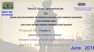 Bahir Dar University
Ethiopian institute of Textile and Fashion Technology
DESIGN AND DEVELOPMENT OF IMPROVED MILITARY LOAD CARRIAGE EQUIPMNET
FOR ETHIOPIAN ARMY
CASE STUDY ON WEST REGION COMMAND HEAD QUARTER
Prepared by: Fikadie.A
June 2018
Thesis Final presentation
Advisor: Dr. Rotich K. Gideon
Bahir Dar
University
Ethiopian institute of Textile
and Fashion Technology
1
 