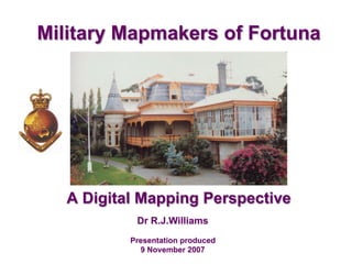 Dr R.J.Williams
Presentation produced
9 November 2007
Military Mapmakers of Fortuna
A Digital Mapping Perspective
 