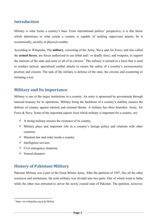 Page 1
Introduction
Military is what forms a country’s base. From international politics’ perspective, it is that factor
which determines to what extent a country is capable of tackling supervised attacks, be it
economically, socially or physical combat.
According to Wikipedia, The military, consisting of the Army, Navy and Air Force, and also called
the armed forces, are forces authorized to use lethal and / or deadly force, and weapons, to support
the interests of the state and some or all of its citizens.1
The military is termed as a force that is used
to conduct tactical, specialized combat attacks to ensure the safety of a country’s socioeconomic
position and citizens. The task of the military is defense of the state, the citizens and countering or
initiating a war.
Military and Its Importance
Military is one of the major institutions in a country. An army is sponsored by government through
national treasury for its operations. Military being the backbone of a country’s stability ensures the
defense of country against internal and external threats. A military has three branches: Army, Air
Force & Navy. Some of the important aspects from which military is important for a country, are:
 A strong military ensures the existence of its country
 Military plays and important role in a country’s foreign policy and relations with other
countries
 Maintain law and order inside a country
 Intelligence services
 Civil emergency situations
 Natural disasters
History of Pakistani Military
Pakistan Military was a part of the Great Britain Army. After the partition of 1947, like all the other
resources and institutions, the joint military was divided into two parts. One of which went to India
while the other was entrusted to server the newly created state of Pakistan. The partition, however,
1
https://en.wikipedia.org/wiki/Militar
 