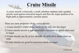 Cruise Missile
A cruise missile is basically a small, pilotless airplane and a guided
missile used against terrestrial targets and flies the major portion of its
flight path at approximately constant speed.
There are some properties of the cruise missile:
1. Cruise missile’s cruise motor burns all the way into the target.
2.Cruise missile travels at low speed and it increases its speed when near
to target.
3. Cruise missile can fly at low altitude. Its difficult to detect them on
radar.
4.Cruise missile are good for precision attack on target
Continued
 