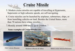 Cruise Missile
5. Modern cruise missiles are capable of travelling at Hypersonic,
Supersonic or high subsonic speeds, are self-navigating.
6. Cruise missiles can be launched by airplanes, submarines, ships, or
from launching vehicles on land. Besides the United States, more
than 70 nations have cruise missiles.
7.Mostaly around 1000 km to up to 2500km
3M22 zircon (Russia) Brahmos (Russia & India) Babur cruise missile(Pakistan)
Some examples of Cruise missiles are :
 