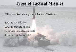 Types of Tactical Missiles
There are four main types of Tactical Missiles….
1.Air to Air missile
2.Air to Surface missile
3.Surface to Surface missile
4.Surface to Air missile
 