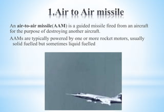 An air-to-air missile(AAM) is a guided missile fired from an aircraft
for the purpose of destroying another aircraft.
AAMs are typically powered by one or more rocket motors, usually
solid fuelled but sometimes liquid fuelled
 