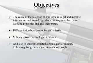  The cause of the selection of this topic is to get and increase
information and knowledge about military missiles, there
working principles and also there types.
 Differentiation between rocket and missile.
 Military missile technology in Pakistan.
 And also to share information about a part of military
technology for general awareness among people.
Objectives
 
