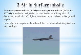 An air-to-surface missile (ASM) or air-to-ground missile (AGM or
ATGM) is a missile designed to be launched from military aircraft
(bombers , attack aircraft, fighter aircraft or other kinds) to strike ground
targets.
Generally these targets are land-based, but can also include targets at sea
such as ships.
 