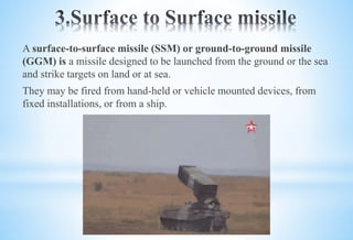 A surface-to-surface missile (SSM) or ground-to-ground missile
(GGM) is a missile designed to be launched from the ground or the sea
and strike targets on land or at sea.
They may be fired from hand-held or vehicle mounted devices, from
fixed installations, or from a ship.
 