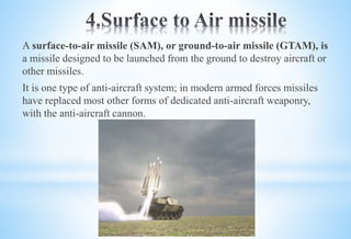A surface-to-air missile (SAM), or ground-to-air missile (GTAM), is
a missile designed to be launched from the ground to destroy aircraft or
other missiles.
It is one type of anti-aircraft system; in modern armed forces missiles
have replaced most other forms of dedicated anti-aircraft weaponry,
with the anti-aircraft cannon.
 