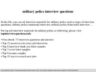 military police interview questions 
In this file, you can ref interview materials for military police such as types of interview 
questions, military police situational interview, military police behavioral interview… 
For top job interview materials for military police as following, please visit: 
topinterviewquestions.info 
• Free ebook: 75 interview questions and answers 
• Top 12 secrets to win every job interviews 
• Top 8 interview thank you letter samples 
• Top 7 cover letter samples 
• Top 8 resume samples 
• Top 15 ways to search new jobs 
Top materials: ebook: 75 interview questions with answers, top 7 cover letter samples, top 8 resume samples. Free pdf download 
 