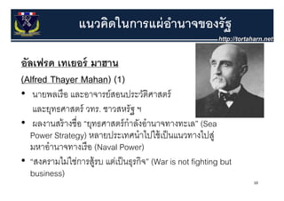 แนวคิดในการแผ่ อานาจของรัฐ
                                 ํ

อัลเฟรด เทเยอร์ มาฮาน
(Alfred Th
(Alf d Thayer Mahan) (1)
              Mh )
• นายพลเรื อ และอาจารย์สอนประวัตศาสตร์ ิ
   และยุทธศาสตร์ วทร. ชาวสหรัฐ ฯ
• ผลงานสร้ างชื่อ “ยทธศาสตร์ กําลังอํานาจทางทะเล” (Sea
   ผลงานสรางชอ ยุทธศาสตรกาลงอานาจทางทะเล
  Power Strategy) หลายประเทศนําไปใช้ เป็ นแนวทางไปสู่
  มหาอานาจทางเรอ
  มหาอํานาจทางเรื อ (Naval Power)
• “สงครามไม่ใช่การสู้รบ แต่เป็ นธุรกิจ” (War is not fighting but
  business)
                                                                   10
 