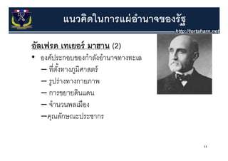 แนวคิดในการแผ่ อานาจของรัฐ
                         ํ
อลเฟรด เทเยอร์ มาฮาน (2)
 ั ฟ             ฮ
• องค์ประกอบของกําลังอํานาจทางทะเล
  – ที่ตงทางภูมิศาสตร์
        ั้
  – รปร่างทางกายภาพ
    รูปรางทางกายภาพ
  – การขยายดินแดน
  – จํานวนพลเมือง
  –คณลักษณะประชากร
    คุณลกษณะประชากร

                                      11
 