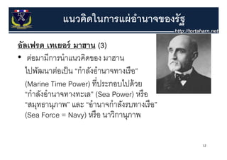 แนวคิดในการแผ่ อานาจของรัฐ
                              ํ
อลเฟรด ท ยอร์
อัล ฟรด เทเยอร มาฮาน (3)
• ต่อมามีการนําแนวคิดของ มาฮาน
   ไปพัฒนาต่อเป็ น “กําลังอํานาจทางเรื อ”
   (Marine Time Power) ทีี่ประกอบไปด้้ วย
                                  ไป
   “กําลังอํานาจทางทะเล” (Sea Power) หรื อ
   “สมุทธานุภาพ” และ “อํานาจกําลังรบทางเรื อ”
   (Sea Force = Navy) หรื อ นาวกานุภาพ
                        หรอ นาวิกานภาพ

                                                12
 